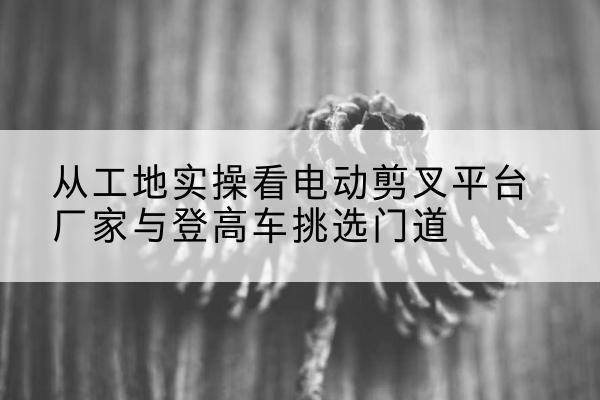 柘荣电动剪叉升降平台厂家-从工地实操看电动剪叉平台厂家与登高车挑选门道