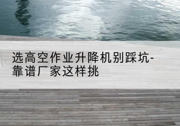 柘荣剪叉式升降机厂家-选高空作业升降机别踩坑-靠谱厂家这样挑