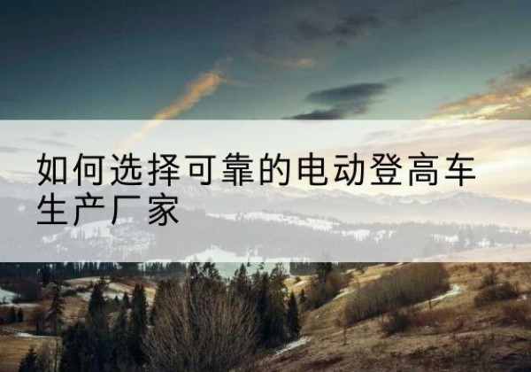 柘荣电动登高车厂家-如何选择可靠的电动登高车生产厂家