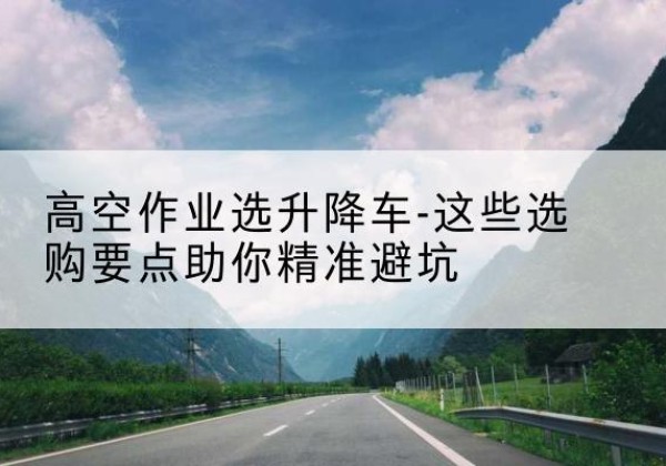 柘荣升降车厂家-高空作业选升降车-这些选购要点助你*避坑