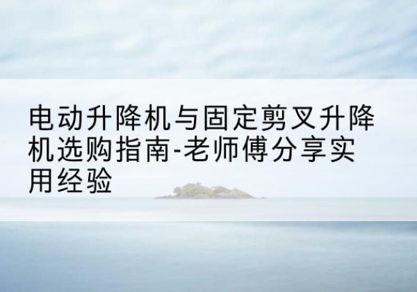 柘荣电动升降机怎么选-电动升降机与固定剪叉升降机选购指南-老师傅分享实用经验