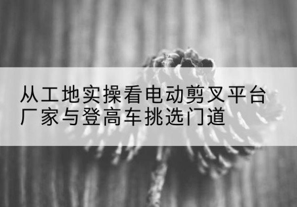 柘荣电动剪叉升降平台厂家-从工地实操看电动剪叉平台厂家与登高车挑选门道